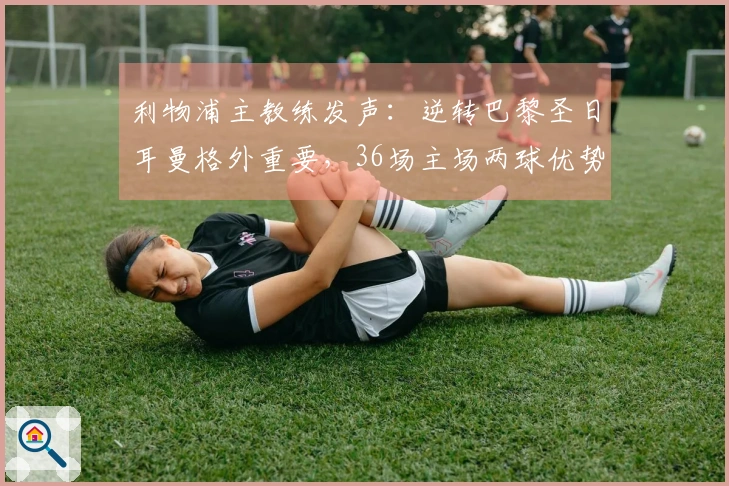 利物浦主教练发声：逆转巴黎圣日耳曼格外重要，36场主场两球优势是信心所在