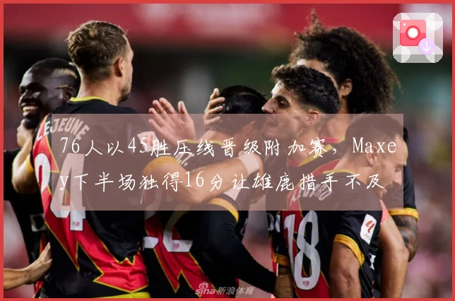 76人以45胜压线晋级附加赛，Maxey下半场独得16分让雄鹿措手不及