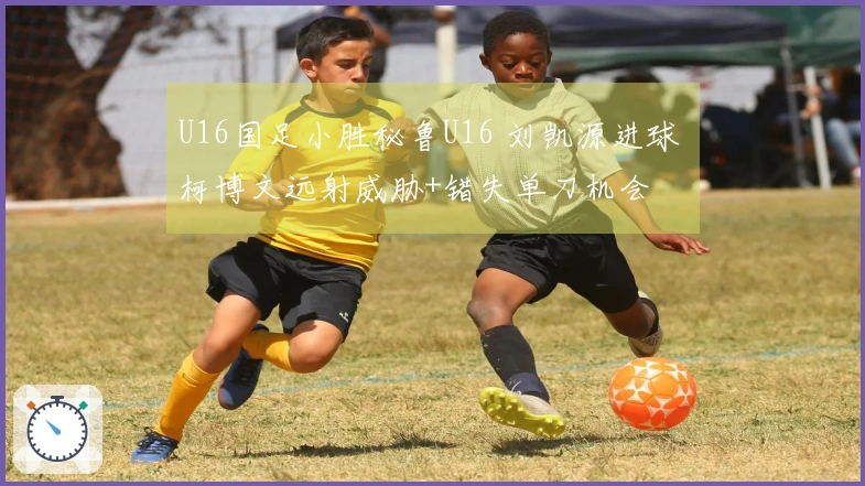 U16国足小胜秘鲁U16 刘凯源进球 柯博文远射威胁+错失单刀机会