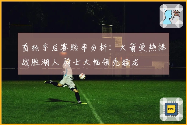 首轮季后赛赔率分析：火箭受热捧战胜湖人 骑士大幅领先猛龙