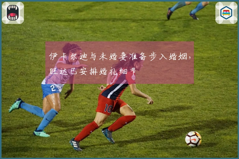 伊卡尔迪与未婚妻准备步入婚姻，旺达已安排婚礼细节