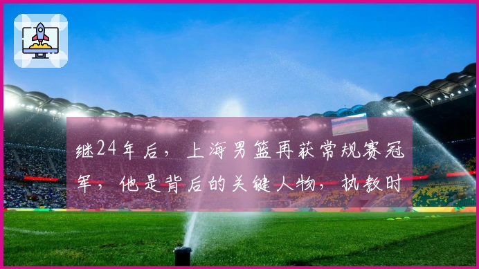 继24年后，上海男篮再获常规赛冠军，他是背后的关键人物，执教时间不到两年