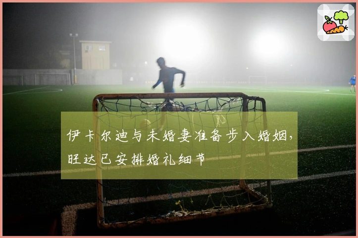 伊卡尔迪与未婚妻准备步入婚姻，旺达已安排婚礼细节