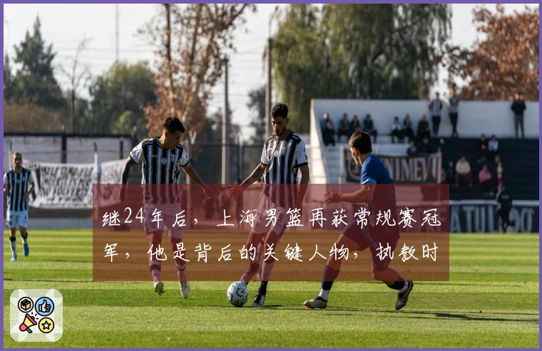 继24年后，上海男篮再获常规赛冠军，他是背后的关键人物，执教时间不到两年