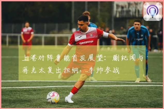 上港对阵鲁能首发展望：蒯纪闻与蒋光太复出担纲，李帅参战