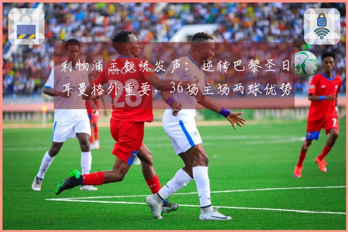 利物浦主教练发声：逆转巴黎圣日耳曼格外重要，36场主场两球优势是信心所在